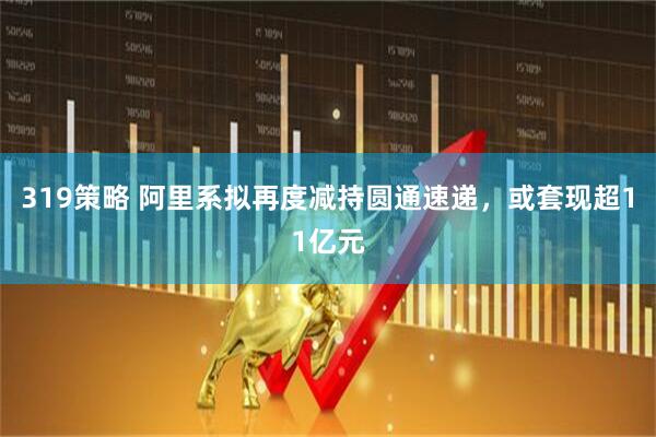 319策略 阿里系拟再度减持圆通速递，或套现超11亿元