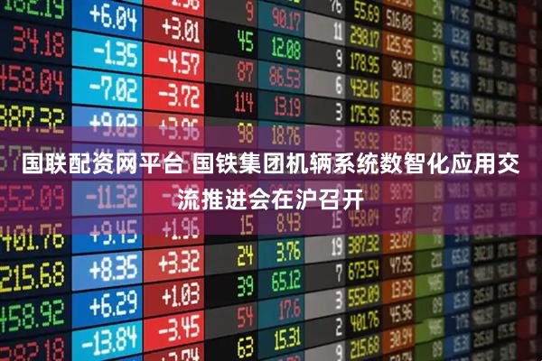 国联配资网平台 国铁集团机辆系统数智化应用交流推进会在沪召开
