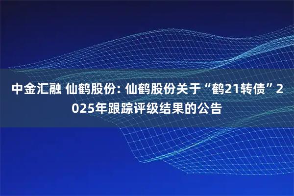 中金汇融 仙鹤股份: 仙鹤股份关于“鹤21转债”2025年跟踪评级结果的公告