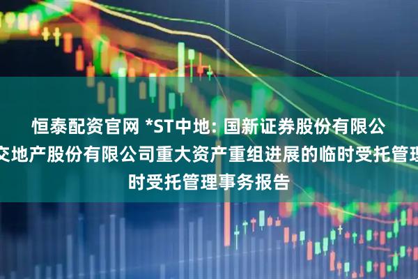 恒泰配资官网 *ST中地: 国新证券股份有限公司关于中交地产股份有限公司重大资产重组进展的临时受托管理事务报告
