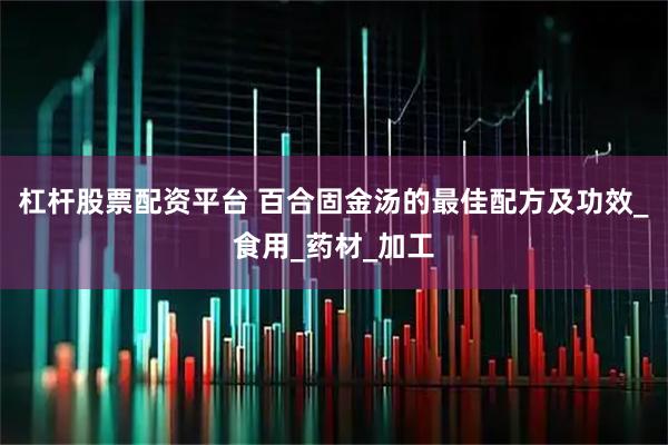 杠杆股票配资平台 百合固金汤的最佳配方及功效_食用_药材_加工