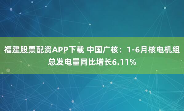 福建股票配资APP下载 中国广核：1-6月核电机组总发电量同比增长6.11%