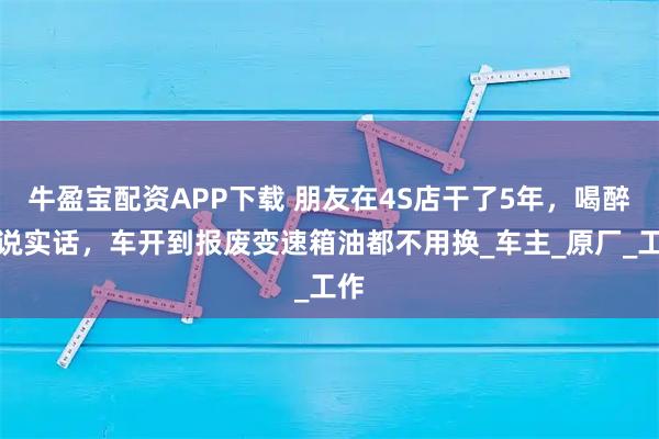牛盈宝配资APP下载 朋友在4S店干了5年，喝醉酒说实话，车开到报废变速箱油都不用换_车主_原厂_工作