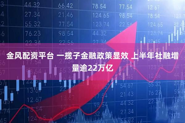 金风配资平台 一揽子金融政策显效 上半年社融增量逾22万亿