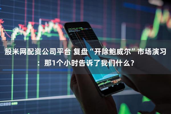 股米网配资公司平台 复盘“开除鲍威尔”市场演习：那1个小时告诉了我们什么？