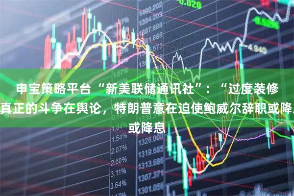 申宝策略平台 “新美联储通讯社”：“过度装修”真正的斗争在舆论，特朗普意在迫使鲍威尔辞职或降息