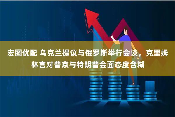 宏图优配 乌克兰提议与俄罗斯举行会谈，克里姆林宫对普京与特朗普会面态度含糊