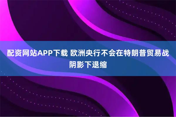 配资网站APP下载 欧洲央行不会在特朗普贸易战阴影下退缩
