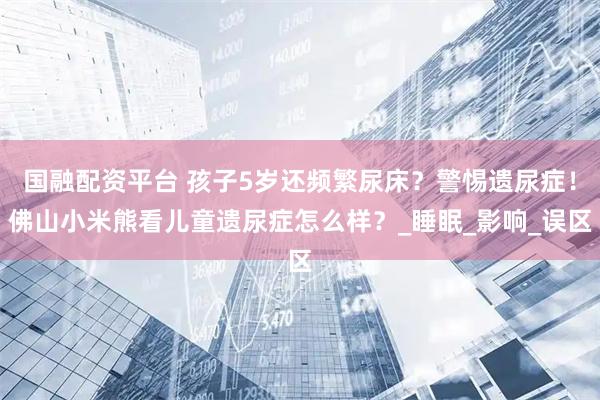 国融配资平台 孩子5岁还频繁尿床？警惕遗尿症！佛山小米熊看儿童遗尿症怎么样？_睡眠_影响_误区