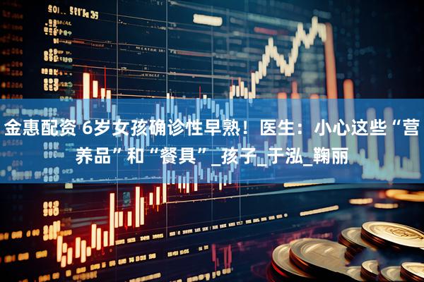 金惠配资 6岁女孩确诊性早熟！医生：小心这些“营养品”和“餐具”_孩子_于泓_鞠丽