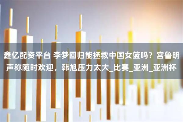 鑫亿配资平台 李梦回归能拯救中国女篮吗？宫鲁明声称随时欢迎，韩旭压力太大_比赛_亚洲_亚洲杯