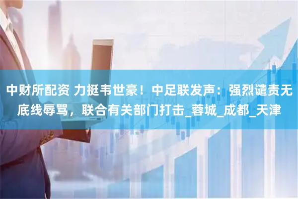 中财所配资 力挺韦世豪！中足联发声：强烈谴责无底线辱骂，联合有关部门打击_蓉城_成都_天津
