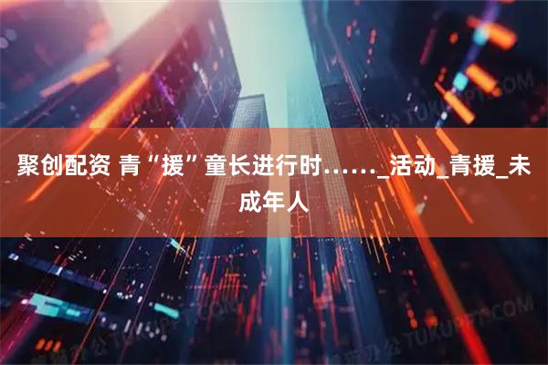 聚创配资 青“援”童长进行时……_活动_青援_未成年人