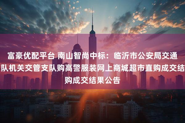 富豪优配平台 南山智尚中标：临沂市公安局交通警察支队机关交管支队购高警服装网上商城超市直购成交结果公告
