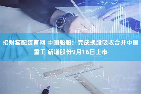 招财猫配资官网 中国船舶：完成换股吸收合并中国重工 新增股份9月16日上市