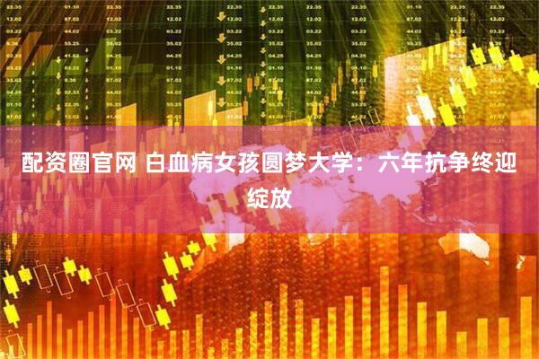 配资圈官网 白血病女孩圆梦大学：六年抗争终迎绽放