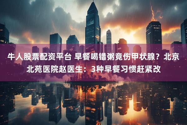 牛人股票配资平台 早餐喝错粥竟伤甲状腺？北京北苑医院赵医生：3种早餐习惯赶紧改