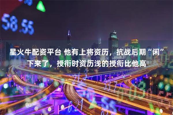 星火牛配资平台 他有上将资历，抗战后期“闲”下来了，授衔时资历浅的授衔比他高