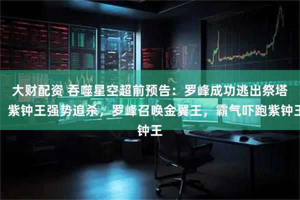 大财配资 吞噬星空超前预告：罗峰成功逃出祭塔，紫钟王强势追杀，罗峰召唤金翼王，霸气吓跑紫钟王