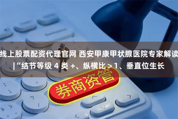 线上股票配资代理官网 西安甲康甲状腺医院专家解读|“结节等级 4 类 +、纵横比＞1、垂直位生长