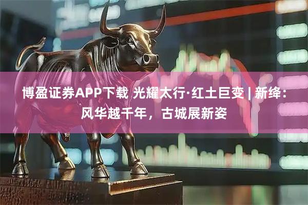 博盈证券APP下载 光耀太行·红土巨变 | 新绛：风华越千年，古城展新姿