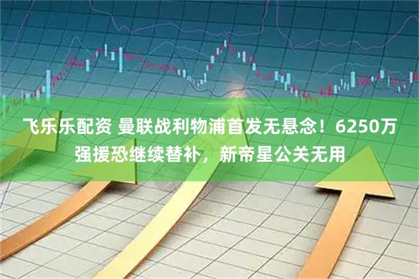 飞乐乐配资 曼联战利物浦首发无悬念！6250万强援恐继续替补，新帝星公关无用