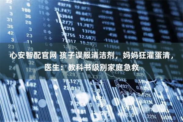 心安智配官网 孩子误服清洁剂，妈妈狂灌蛋清，医生：教科书级别家庭急救