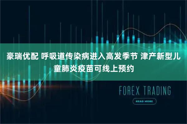 豪瑞优配 呼吸道传染病进入高发季节 津产新型儿童肺炎疫苗可线上预约