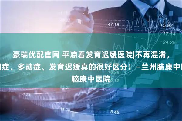 豪瑞优配官网 平凉看发育迟缓医院|不再混淆，自闭症、多动症、发育迟缓真的很好区分！—兰州脑康中医院