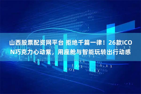 山西股票配资网平台 拒绝千篇一律！26款ICON巧克力心动紫，用座舱与智能玩转出行动感