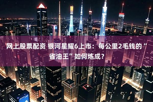 网上股票配资 银河星耀6上市：每公里2毛钱的“省油王”如何炼成？