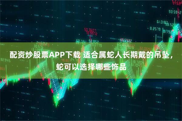 配资炒股票APP下载 适合属蛇人长期戴的吊坠，蛇可以选择哪些饰品