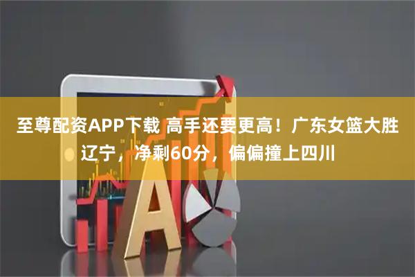 至尊配资APP下载 高手还要更高！广东女篮大胜辽宁，净剩60分，偏偏撞上四川