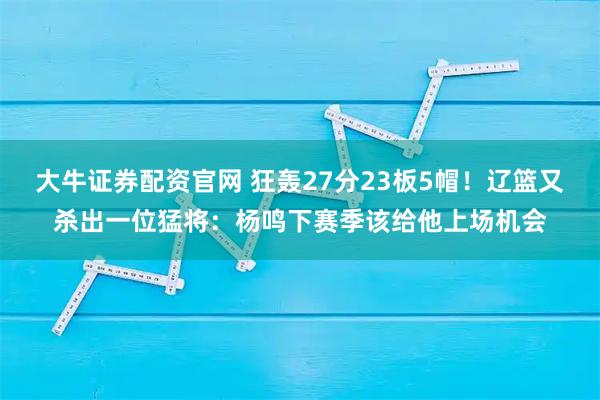 大牛证券配资官网 狂轰27分23板5帽！辽篮又杀出一位猛将：杨鸣下赛季该给他上场机会