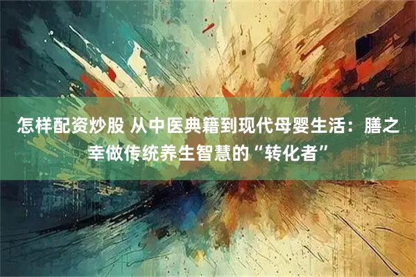 怎样配资炒股 从中医典籍到现代母婴生活：膳之幸做传统养生智慧的“转化者”