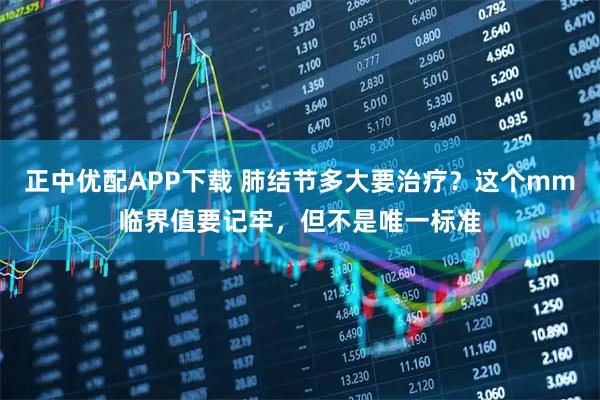 正中优配APP下载 肺结节多大要治疗？这个mm临界值要记牢，但不是唯一标准