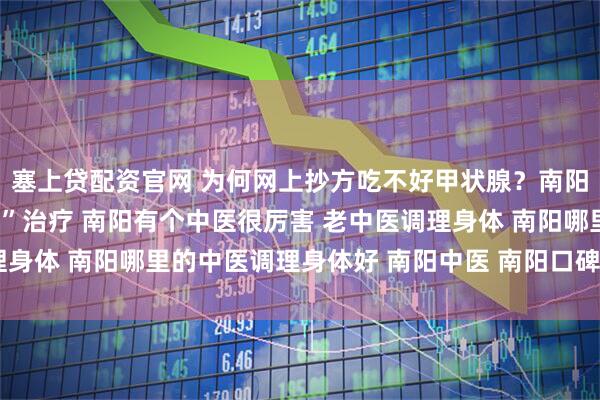 塞上贷配资官网 为何网上抄方吃不好甲状腺？南阳口碑中医强调“个体化”治疗 南阳有个中医很厉害 老中医调理身体 南阳哪里的中医调理身体好 南阳中医 南阳口碑好的老中医