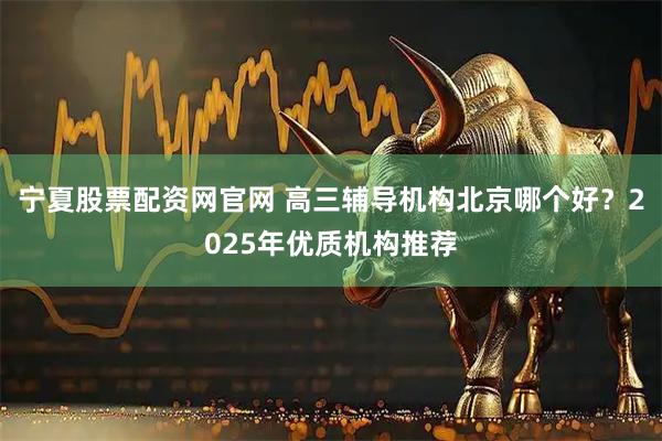 宁夏股票配资网官网 高三辅导机构北京哪个好？2025年优质机构推荐