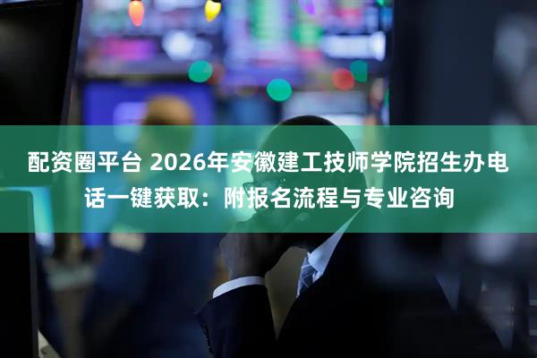 配资圈平台 2026年安徽建工技师学院招生办电话一键获取：附报名流程与专业咨询