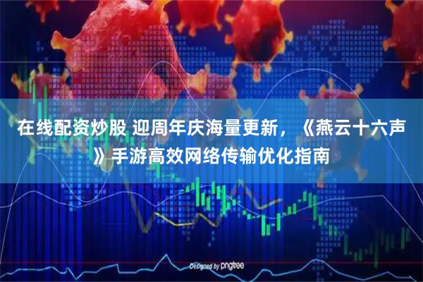 在线配资炒股 迎周年庆海量更新，《燕云十六声》手游高效网络传输优化指南