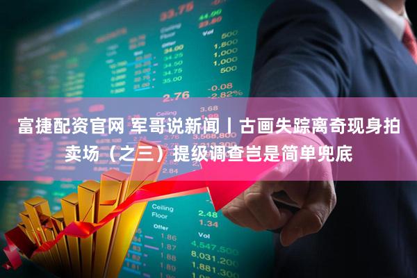 富捷配资官网 军哥说新闻丨古画失踪离奇现身拍卖场（之三）提级调查岂是简单兜底