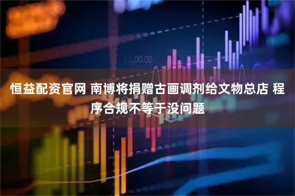 恒益配资官网 南博将捐赠古画调剂给文物总店 程序合规不等于没问题