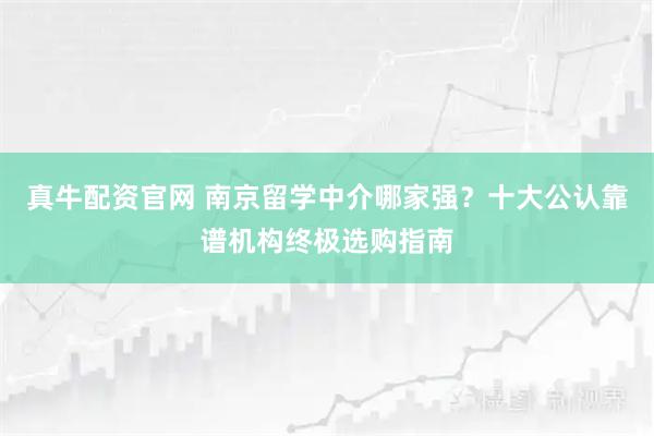 真牛配资官网 南京留学中介哪家强？十大公认靠谱机构终极选购指南