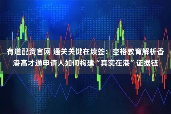 有道配资官网 通关关键在续签：空格教育解析香港高才通申请人如何构建“真实在港”证据链