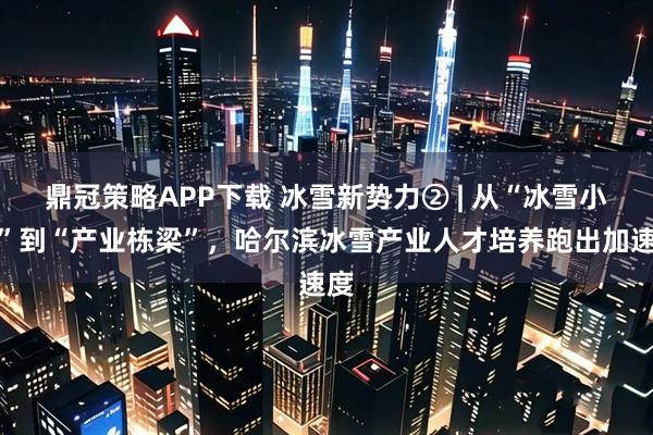 鼎冠策略APP下载 冰雪新势力② | 从“冰雪小白”到“产业栋梁”，哈尔滨冰雪产业人才培养跑出加速度