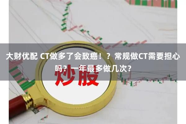 大财优配 CT做多了会致癌！？常规做CT需要担心吗？一年最多做几次？
