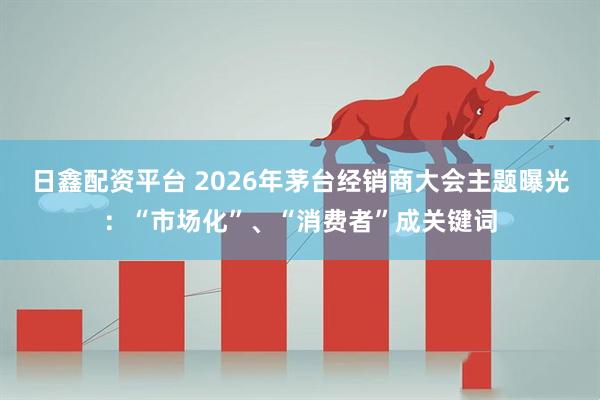 日鑫配资平台 2026年茅台经销商大会主题曝光：“市场化”、“消费者”成关键词