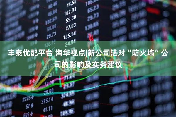 丰泰优配平台 海华视点|新公司法对“防火墙”公司的影响及实务建议