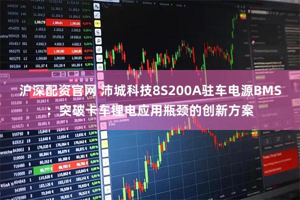 沪深配资官网 沛城科技8S200A驻车电源BMS：突破卡车锂电应用瓶颈的创新方案