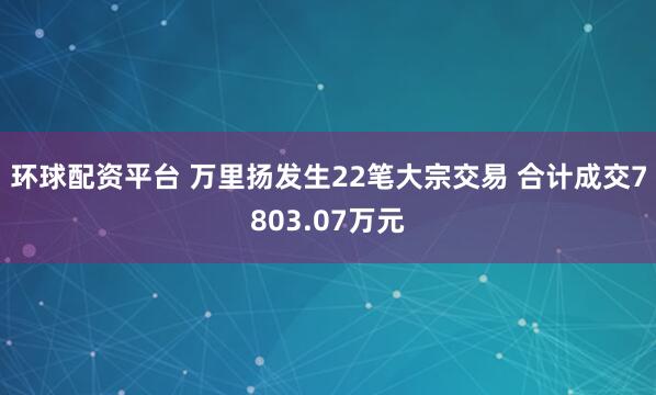 环球配资平台 万里扬发生22笔大宗交易 合计成交7803.07万元